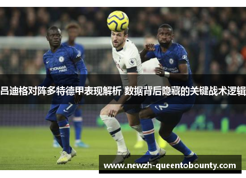 吕迪格对阵多特德甲表现解析 数据背后隐藏的关键战术逻辑